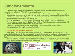 El sensor CKP de este tipo también puede ser óptico, genera una señal digital en
conjunto con la tenzón PULL-UP de la computadora.
• Cada aro o plato con ranuras o dientes los cuales están posicionados a X grados según el
cilindraje del vehículo. Por cada punto que pase por el sensor se genera una inversión de
polaridad en la tensión Hall lo que ocasiona que la tensión de pull-up proveniente de la
computadora interprete ese dato como cero.
• La PCM utiliza esta información para determinar la secuencia y tiempo de ignición.
• Por ejemplo un sensor ckp de Dodge Ram 2000 de 8 cilindros detecta espaciados por 45
grados, por cada revolución existen estos 8 pulsos.
• Cada fabricante tiene su función determinada y son importantes para la perfecta
sincronización en las explosiones del vehículo.
• Sensor CKP generador de Frecuencia
Este sensor produce de acuerdo a los dientes, un ciclo por diente, el número de ciclos
dependerá del número de dientes , cuando el frente del sensor se localiza en el punto métrico
en la terminal de imán permanente se eleva el voltaje y en el terminal de conector eléctrico
baja.
• Cuando el frente del sensor se localiza en un diente sucede lo contrario, en el terminal de
imán permanente el voltaje baja y en el terminal
 
