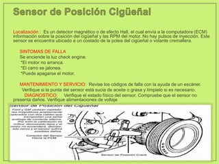 Localización : Es un detector magnético o de efecto Hall, el cual envía a la computadora (ECM)
información sobre la posición del cigüeñal y las RPM del motor. No hay pulsos de inyección. Este
sensor se encuentra ubicado a un costado de la polea del cigüeñal o volante cremallera.
• SINTOMAS DE FALLA
• Se enciende la luz check engine.
*El motor no arranca.
*El carro se jalonea.
*Puede apagarse el motor.
• MANTENIMIENTO Y SERVICIO: Revise los códigos de falla con la ayuda de un escáner.
Verifique si la punta del sensor está sucia de aceite o grasa y límpielo si es necesario.
DIAGNOSTICO: Verifique el estado físico del sensor. Compruebe que el sensor no
presenta daños. Verifique alimentaciones de voltaje
 