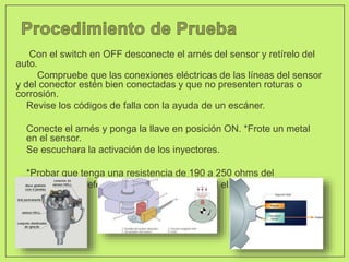 Con el switch en OFF desconecte el arnés del sensor y retírelo del
auto.
Compruebe que las conexiones eléctricas de las líneas del sensor
y del conector estén bien conectadas y que no presenten roturas o
corrosión.
• Revise los códigos de falla con la ayuda de un escáner.
• Conecte el arnés y ponga la llave en posición ON. *Frote un metal
en el sensor.
• Se escuchara la activación de los inyectores.
• *Probar que tenga una resistencia de 190 a 250 ohms del
• sensor esto preferente a temperatura normal el motor.
 