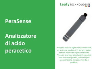 www.leafytechnologies.it
PeraSense
Analizzatore
di acido
peracetico
Peracetic acid is a highly reactive material.
As an in-use solution, it is not very stable
and will react with organic materials.
Peracetic acid may attack plant materials,
such as rubber gaskets, and at higher
concentrations, corrosion may be a
problem.
 