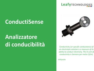 www.leafytechnologies.it
ConductiSense
Analizzatore
di conducibilità Conductivity (or specific conductance) of
an electrolyte solution is a measure of its
ability to conduct electricity. The SI unit of
conductivity is Siemens per meter (S/m).
Wikipedia
 
