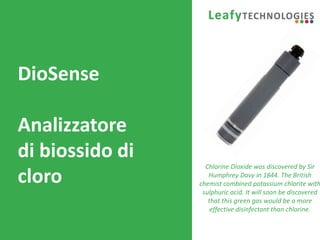 www.leafytechnologies.it
DioSense
Analizzatore
di biossido di
cloro
Chlorine Dioxide was discovered by Sir
Humphrey Davy in 1844. The British
chemist combined potassium chlorite with
sulphuric acid. It will soon be discovered
that this green gas would be a more
effective disinfectant than chlorine.
 