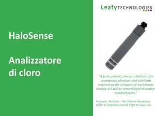 www.leafytechnologies.it
HaloSense
Analizzatore
di cloro “If truth prevails, the contributions of a
courageous physician and a brilliant
engineer to the conquest of waterborne
disease will still be remembered in another
hundred years.”
Michael J. McGuire - The Chlorine Revolution:
Water Disinfection and the Fight to Save Lives
 