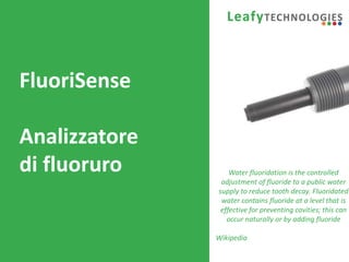 www.leafytechnologies.it
FluoriSense
Analizzatore
di fluoruro Water fluoridation is the controlled
adjustment of fluoride to a public water
supply to reduce tooth decay. Fluoridated
water contains fluoride at a level that is
effective for preventing cavities; this can
occur naturally or by adding fluoride
Wikipedia
 