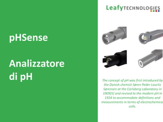 www.leafytechnologies.it
pHSense
Analizzatore
di pH The concept of pH was first introduced by
the Danish chemist Søren Peder Lauritz
Sørensen at the Carlsberg Laboratory in
1909[5] and revised to the modern pH in
1924 to accommodate definitions and
measurements in terms of electrochemical
cells.
 
