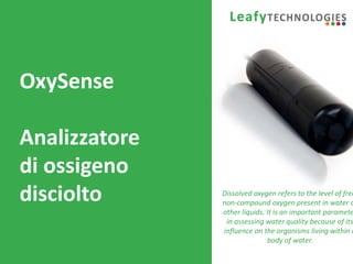 www.leafytechnologies.it
OxySense
Analizzatore
di ossigeno
disciolto Dissolved oxygen refers to the level of free
non-compound oxygen present in water o
other liquids. It is an important paramete
in assessing water quality because of its
influence on the organisms living within a
body of water.
 