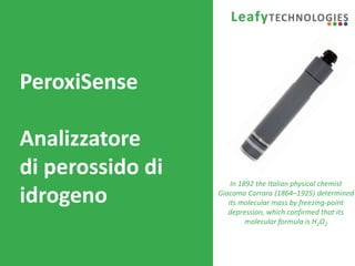 www.leafytechnologies.it
PeroxiSense
Analizzatore
di perossido di
idrogeno
In 1892 the Italian physical chemist
Giacomo Carrara (1864–1925) determined
its molecular mass by freezing-point
depression, which confirmed that its
molecular formula is H2O2
 