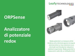 www.leafytechnologies.it
ORPSense
Analizzatore
di potenziale
redox Redox potential is a measure of the
tendency of a chemical species to acquire
electrons from or lose electrons to an
electrode and thereby be reduced or
oxidised respectively. Redox potential is
measured in volts (V), or millivolts (mV).
 