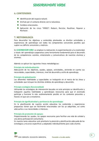 SENSORIALMENTE VERDE
SEDE OBREGÓN. EDUCACIÓN AMBIENTAL. Transición a la vida adulta
10
6. CONTENIDOS
Identificación del espacio natural.
Disfrute por el contacto directo con la naturaleza.
Cambios estacionales.
Aplicación de las cinco “ERRES”: Reducir, Reciclar, Reutilizar, Reparar y
Rechazar.
7. METODOLOGÍA
Para desarrollar los objetivos y contenidos planteados se diseñan actividades y
experiencias de aprendizaje con todos los componentes sensoriales posibles que
suplan sus déficits sensoriales y motrices.
En SENSORIALMENTE VERDE se emplean la motivación, la experimentación y la creatividad,
a través del aprendizaje-cooperativo como herramienta fundamental para el desarrollo
de las competencias sociales, emocionales y comunicativas de nuestros alumnos y
alumnas.
Además se aplican las siguientes líneas metodológicas:
Principio de individualización
Adecuación de los objetivos, ayudas, apoyos, actividades,…teniendo en cuenta sus
necesidades, capacidades, intereses, nivel de desarrollo y estilo de aprendizaje.
Principio de globalización
Las diferentes habilidades y capacidades se trabajarán en el marco de las áreas y
actividades que incluyan los distintos ámbitos de aprendizaje y desarrollo.
Principio ecológico (funcionalidad)
Utilizando las estrategias de intervención basadas en este principio se identificarán y
trabajarán aquellas habilidades y aprendizajes necesarios para que el alumnado
participe y funcione lo más autónomamente posible en los contextos presentes y
futuros en que van a envolverse.
Principio de significatividad y pertinencia de aprendizajes
En la planificación de nuestra acción educativa los contenidos y experiencias
propuestas tienen que ser fácilmente relacionados con los ya adquiridos, así como
adecuarlos a sus necesidades e intereses.
Principio de prestación de apoyos
Proporcionando las ayudas, los apoyos necesarios para facilitar una vida de calidad y
una plena participación comunitaria.
En nuestra tarea educativa será prioritario la previsión y planificación adecuada de las
estrategias y recursos específicos y adaptados individualmente para cada alumno.
 