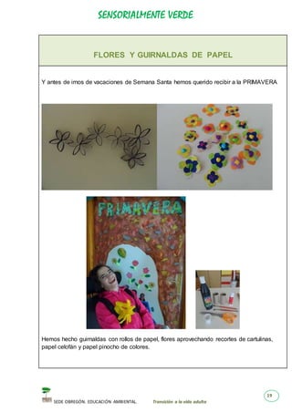 SENSORIALMENTE VERDE
SEDE OBREGÓN. EDUCACIÓN AMBIENTAL. Transición a la vida adulta
19
FLORES Y GUIRNALDAS DE PAPEL
Y antes de irnos de vacaciones de Semana Santa hemos querido recibir a la PRIMAVERA
Hemos hecho guirnaldas con rollos de papel, flores aprovechando recortes de cartulinas,
papel celofán y papel pinocho de colores.
 