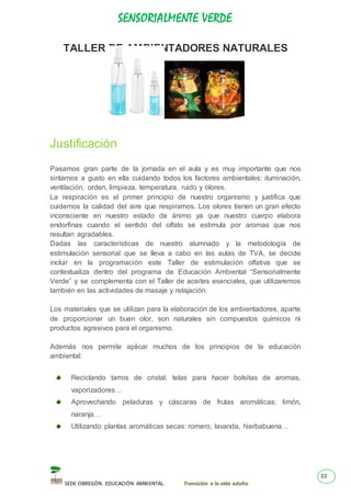SENSORIALMENTE VERDE
SEDE OBREGÓN. EDUCACIÓN AMBIENTAL. Transición a la vida adulta
22
TALLER DE AMBIENTADORES NATURALES
Justificación
Pasamos gran parte de la jornada en el aula y es muy importante que nos
sintamos a gusto en ella cuidando todos los factores ambientales: iluminación,
ventilación, orden, limpieza, temperatura, ruido y olores.
La respiración es el primer principio de nuestro organismo y justifica que
cuidemos la calidad del aire que respiramos. Los olores tienen un gran efecto
inconsciente en nuestro estado de ánimo ya que nuestro cuerpo elabora
endorfinas cuando el sentido del olfato se estimula por aromas que nos
resultan agradables.
Dadas las características de nuestro alumnado y la metodología de
estimulación sensorial que se lleva a cabo en las aulas de TVA, se decide
incluir en la programación este Taller de estimulación olfativa que se
contextualiza dentro del programa de Educación Ambiental “Sensorialmente
Verde” y se complementa con el Taller de aceites esenciales, que utilizaremos
también en las actividades de masaje y relajación.
Los materiales que se utilizan para la elaboración de los ambientadores, aparte
de proporcionar un buen olor, son naturales sin compuestos químicos ni
productos agresivos para el organismo.
Además nos permite aplicar muchos de los principios de la educación
ambiental:
Reciclando tarros de cristal, telas para hacer bolsitas de aromas,
vaporizadores…
Aprovechando peladuras y cáscaras de frutas aromáticas: limón,
naranja…
Utilizando plantas aromáticas secas: romero, lavanda, hierbabuena…
 
