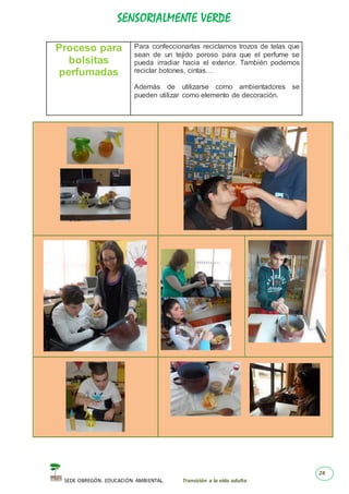 SENSORIALMENTE VERDE
SEDE OBREGÓN. EDUCACIÓN AMBIENTAL. Transición a la vida adulta
28
Proceso para
bolsitas
perfumadas
Para confeccionarlas reciclamos trozos de telas que
sean de un tejido poroso para que el perfume se
pueda irradiar hacia el exterior. También podemos
reciclar botones, cintas…
Además de utilizarse como ambientadores se
pueden utilizar como elemento de decoración.
 