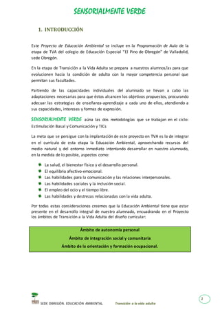 SENSORIALMENTE VERDE
SEDE OBREGÓN. EDUCACIÓN AMBIENTAL. Transición a la vida adulta
2
1. INTRODUCCIÓN
Este Proyecto de Educación Ambiental se incluye en la Programación de Aula de la
etapa de TVA del colegio de Educación Especial “El Pino de Obregón” de Valladolid,
sede Obregón.
En la etapa de Transición a la Vida Adulta se prepara a nuestros alumnos/as para que
evolucionen hacia la condición de adulto con la mayor competencia personal que
permitan sus facultades.
Partiendo de las capacidades individuales del alumnado se llevan a cabo las
adaptaciones necesarias para que éstos alcancen los objetivos propuestos, procurando
adecuar las estrategias de enseñanza-aprendizaje a cada uno de ellos, atendiendo a
sus capacidades, intereses y formas de expresión.
SENSORIALMENTE VERDE aúna las dos metodologías que se trabajan en el ciclo:
Estimulación Basal y Comunicación y TICs
La meta que se persigue con la implantación de este proyecto en TVA es la de integrar
en el currículo de esta etapa la Educación Ambiental, aprovechando recursos del
medio natural y del entorno inmediato intentando desarrollar en nuestro alumnado,
en la medida de lo posible, aspectos como:
La salud, el bienestar físico y el desarrollo personal.
El equilibrio afectivo-emocional.
Las habilidades para la comunicación y las relaciones interpersonales.
Las habilidades sociales y la inclusión social.
El empleo del ocio y el tiempo libre.
Las habilidades y destrezas relacionadas con la vida adulta.
Por todas estas consideraciones creemos que la Educación Ambiental tiene que estar
presente en el desarrollo integral de nuestro alumnado, encuadrando en el Proyecto
los ámbitos de Transición a la Vida Adulta del diseño curricular:
Ámbito de autonomía personal
Ámbito de integración social y comunitaria
Ámbito de la orientación y formación ocupacional.
 