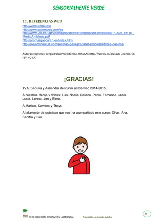 SENSORIALMENTE VERDE
SEDE OBREGÓN. EDUCACIÓN AMBIENTAL. Transición a la vida adulta
29
11. REFERENCIAS WEB
http://www.kirima.es/
http://www.ecoembes.com/es
http://www.uco.es/ugt/v2/images/stories/Ficheros/sostenibilidad/110605_FETE_
MedioAmbiente.pdf
http://aromasquecuran.es/index.html
http://mejorconsalud.com/recetas-para-preparar-ambientadores-caseros/
Autorpictogramas:SergioPalaoProcedencia:ARASAAChttp://catedu.es/arasaac/Licencia:CC
(BY-NC-SA)
¡GRACIAS!
TVA: Sequoia y Almendro del curso académico 2014-2015
A nuestros chicos y chicas: Luis, Noelia, Cristina, Pablo, Fernando, Javier,
Lucía, Lorena, Jon y Elena.
A Mariate, Carmina y Thays
Al alumnado de prácticas que nos ha acompañado este curso: Oliver, Ana,
Sandra y Bea
 