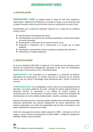 SENSORIALMENTE VERDE
SEDE OBREGÓN. EDUCACIÓN AMBIENTAL. Transición a la vida adulta
3
2. JUSTIFICACIÓN
SENSORIALMENTE VERDE se propone desde la etapa de TVA como ampliación,
seguimiento e integración de Proyectos ya iniciados en etapas y cursos anteriores que
se siguen llevando a cabo en nuestro Centro Escolar en coordinación con otros Ciclos.
Consideramos que la Educación Ambiental repercute en la mejora de los contextos
escolar y social:
Beneficiando el clima general del Centro.
Contribuyendo a los procesos de enseñanza-aprendizaje y al desarrollo integral
de nuestro alumnado.
Favoreciendo la interacción con el entorno natural y social.
Valorando la importancia de la conservación y el respeto por el medio
ambiente.
Fomentando la participación social en proyectos socioeducativos del barrio.
Promoviendo el trabajo cooperativo.
3. DESTINATARIOS
En el curso académico 2014-2015, la etapa de T.V.A cuenta con cinco alumnos y cinco
alumnas de características heterogéneas, agrupados en dos aulas con metodologías
diferenciadas: Comunicación y TICs y Estimulación Basal.
COMUNICACIÓN Y TICs: basándose en el aprendizaje y la utilización de Sistemas
Alternativos de Comunicación. Es también necesaria la utilización de los distintos
avances que nos ofrece la tecnología como herramienta para facilitar el acceso al
currículo.
ESTIMULACIÓN BASAL: esta metodología se lleva a cabo con el alumnado gravemente
afectado y con graves problemas de salud, tratando de mejorar progresivamente el
desarrollo afectivo, el movimiento y los hábitos de control corporal, las
manifestaciones de la comunicación y la relación social, a través de la percepción de
estimulaciones en los tres ámbitos fundamentales: somática, vestibular y vibratoria.
Nuestro alumnado presenta en diversos grados plurideficiencia teniendo necesidades
educativas permanentes que precisan adaptaciones de acceso significativas. Han
estado escolarizados en el centro con anterioridad y dos de ellos se incorporan a esta
etapa cumpliendo los requisitos de la edad.
Dentro de este grupo dos alumnos reciben apoyo de la ONCE, siete precisan silla de
ruedas y como sistemas de comunicación se utilizan SAACs – fotografías, pictogramas
ARASAAC, Plaphon, gestos, bimodal…
 