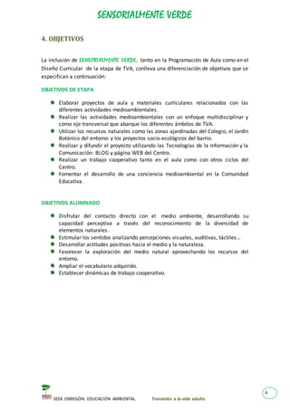 SENSORIALMENTE VERDE
SEDE OBREGÓN. EDUCACIÓN AMBIENTAL. Transición a la vida adulta
6
4. OBJETIVOS
La inclusión de SENSORI ALMENTE VERDE, tanto en la Programación de Aula como en el
Diseño Curricular de la etapa de TVA, conlleva una diferenciación de objetivos que se
especifican a continuación:
OBJETIVOS DE ETAPA
Elaborar proyectos de aula y materiales curriculares relacionados con las
diferentes actividades medioambientales.
Realizar las actividades medioambientales con un enfoque multidisciplinar y
como eje transversal que abarque los diferentes ámbitos de TVA.
Utilizar los recursos naturales como las zonas ajardinadas del Colegio, el Jardín
Botánico del entorno y los proyectos socio-ecológicos del barrio.
Realizar y difundir el proyecto utilizando las Tecnologías de la Información y la
Comunicación: BLOG y página WEB del Centro.
Realizar un trabajo cooperativo tanto en el aula como con otros ciclos del
Centro.
Fomentar el desarrollo de una conciencia medioambiental en la Comunidad
Educativa.
OBJETIVOS ALUMNADO
Disfrutar del contacto directo con el medio ambiente, desarrollando su
capacidad perceptiva a través del reconocimiento de la diversidad de
elementos naturales.
Estimular los sentidos analizando percepciones visuales, auditivas, táctiles…
Desarrollar actitudes positivas hacia el medio y la naturaleza.
Favorecer la exploración del medio natural aprovechando los recursos del
entorno.
Ampliar el vocabulario adquirido.
Establecer dinámicas de trabajo cooperativo.
 