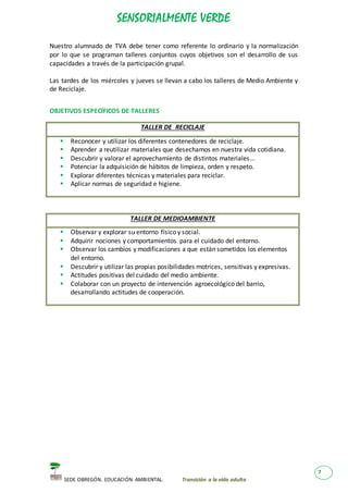 SENSORIALMENTE VERDE
SEDE OBREGÓN. EDUCACIÓN AMBIENTAL. Transición a la vida adulta
7
Nuestro alumnado de TVA debe tener como referente lo ordinario y la normalización
por lo que se programan talleres conjuntos cuyos objetivos son el desarrollo de sus
capacidades a través de la participación grupal.
Las tardes de los miércoles y jueves se llevan a cabo los talleres de Medio Ambiente y
de Reciclaje.
OBJETIVOS ESPECÍFICOS DE TALLERES
TALLER DE RECICLAJE
 Reconocer y utilizar los diferentes contenedores de reciclaje.
 Aprender a reutilizar materiales que desechamos en nuestra vida cotidiana.
 Descubrir y valorar el aprovechamiento de distintos materiales...
 Potenciar la adquisición de hábitos de limpieza, orden y respeto.
 Explorar diferentes técnicas y materiales para reciclar.
 Aplicar normas de seguridad e higiene.
TALLER DE MEDIOAMBIENTE
 Observar y explorar su entorno físico y social.
 Adquirir nociones y comportamientos para el cuidado del entorno.
 Observar los cambios y modificaciones a que están sometidos los elementos
del entorno.
 Descubrir y utilizar las propias posibilidades motrices, sensitivas y expresivas.
 Actitudes positivas del cuidado del medio ambiente.
 Colaborar con un proyecto de intervención agroecológico del barrio,
desarrollando actitudes de cooperación.
 