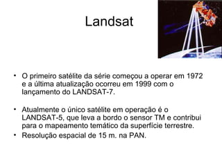 Landsat  O primeiro satélite da série começou a operar em 1972 e a última atualização ocorreu em 1999 com o lançamento do LANDSAT-7.  Atualmente o único satélite em operação é o LANDSAT-5, que leva a bordo o sensor TM e contribui para o mapeamento temático da superfície terrestre.  Resolução espacial de 15 m. na PAN. 