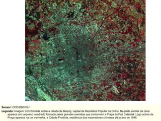 Sensor:  CCD/CBERS-1 Legenda:  Imagem CCD tomada sobre a cidade de Beijing, capital da República Popular da China. Na parte central da cena aparece um pequeno quadrado formado pelas grandes avenidas que contornam a Praça da Paz Celestial. Logo acima da Praça aparece na cor vermelha, a Cidade Proibida, residência dos imperadores chineses até o ano de 1948. 