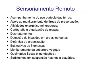 Sensoriamento Remoto Acompanhamento do uso agrícola das terras;  Apoio ao monitoramento de áreas de preservação;  Atividades energético-mineradoras;  Cartografia e atualização de mapas;  Desmatamentos;  Detecção de invasões em áreas indígenas;  Dinâmica de urbanização;  Estimativas de fitomassa;  Monitoramento da cobertura vegetal;  Queimadas Secas e inundações ;  Sedimentos em suspensão nos rios e estuários.  