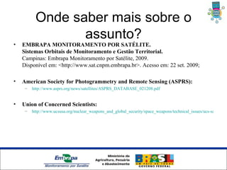Onde saber mais sobre o
                 assunto?
•   EMBRAPA MONITORAMENTO POR SATÉLITE.
    Sistemas Orbitais de Monitoramento e Gestão Territorial.
    Campinas: Embrapa Monitoramento por Satélite, 2009.
    Disponível em: <http://www.sat.cnpm.embrapa.br>. Acesso em: 22 set. 2009;

•   American Society for Photogrammetry and Remote Sensing (ASPRS):
     –   http://www.asprs.org/news/satellites/ASPRS_DATABASE_021208.pdf


•   Union of Concerned Scientists:
     –   http://www.ucsusa.org/nuclear_weapons_and_global_security/space_weapons/technical_issues/ucs-satellite-d




                     Unidade Síntese
 