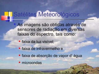 Satélites Meteorológicos
   As imagens são obtidas através de
    sensores de radiação em diversas
    faixas do espectro, tais como:
       faixa da luz visível;
       faixa de infravermelho e
       faixa de absorção de vapor d’ água
       microondas
 
