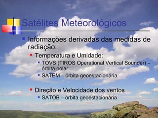 Satélites Meteorológicos
   Informações derivadas das medidas de
    radiação:
       Temperatura e Umidade:
            TOVS (TIROS Operational Vertical Sounder) –
             órbita polar
            SATEM – órbita geoestacionária

       Direção e Velocidade dos ventos
            SATOB – órbita geoestacionária
 