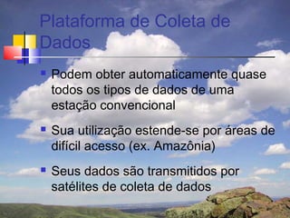 Plataforma de Coleta de
Dados
   Podem obter automaticamente quase
    todos os tipos de dados de uma
    estação convencional
   Sua utilização estende-se por áreas de
    difícil acesso (ex. Amazônia)
   Seus dados são transmitidos por
    satélites de coleta de dados
 