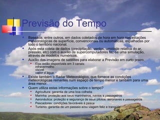 Previsão do Tempo
   Baseada, entre outros, em dados coletados de hora em hora nas estações
    meteorológicas de superfície, convencionais ou automáticas, espalhadas por
    todo o território nacional.
   Após esta coleta de dados (precipitação, ventos, umidade relativa do ar,
    pressão, etc) com o auxílio de supercomputadores faz-se uma simulação,
    através de modelos numéricos.
   Auxílio das imagens de satélites para elaborar a Previsão em curto prazo.
        Elas estão disponíveis em 3 canais:
         infravermelho
         visível
         vapor d´água.
   Existe também o Radar Meteorológico, que fornece as condições
    meteorológicas reinantes num espaço de tempo menor e também para uma
    área menor.
   Quem utiliza estas informações sobre o tempo?
        Agricultura: garantia de uma boa colheita
        Marinha: proteção aos seus marinheiros, navios e passageiros
        Aeronáutica: proteção e segurança de seus pilotos, aeronaves e passageiros
        Pescadores: condições favoráveis à pesca
        Turismo: garantia de um passeio e/ou viagem feliz e tranqüila
 