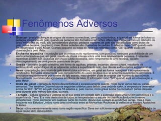 Fenômenos Adversos
   Granizo - precipitação que se origina de nuvens convectivas, como cumulunimbus, e que cai em forma de bolas ou
    pedaços irregulares de gelo, quando os pedaços têm formatos e tamanhos diferentes. Pedaços com um diâmetro de
    cinco milímetros ou mais, são considerados granizo; pedaços menores de gelo são classificados como bolas de
    gelo, bolas de neve, ou granizo mole. Bolas isoladas são chamadas de pedras. É referido como "GR" quando está
    em observação e pelo Metar. Granizo pequeno ou bolas de neve são referidas como "GS" quando estão em
    observação e pelo Metar.
   Enchente repentina - inundação que acontece muito rapidamente, com pouca ou nenhuma possibilidade de um
    alerta antecipado e que, em geral, resulta de chuva intensa sobre uma área relativamente pequena. Enchentes
    repentinas podem ser causadas por chuva súbita excessiva, pelo rompimento de uma represa, ou pelo
    descongelamento de uma grande quantidade de gelo.
   Geada - depósito de gelo cristalino, em forma de agulhas, prismas, escamas, dentre outros, resultante da
    sublimação do vapor d'água do ar adjacente, sobre a superfície do solo, das plantas e dos objetos expostos ao ar.
   Neve - precipitação de cristais de gelo translúcidos e brancos, em geral em forma hexagonal e complexamente
    ramificados, formados diretamente pelo congelamento do vapor de água que se encontra suspenso na atmosfera. É
    produzida freqüentemente por nuvens do tipo estrato, mas também pode se originar das nuvens do tipo cúmulo.
    Normalmente os cristais são agrupados em flocos de neve. É informado como "SN" quando está em observação e
    pelo Metar.
   Onda de Calor - período de tempo desconfortável e excessivamente quente. Pode durar vários dias ou várias
    semanas. The Weather Channel usa os seguintes critérios para definir uma onda de calor: a temperatura deve estar
    acima de 90 F (32º C) em pelo menos 10 estados e, pelo menos, cinco graus acima do normal em partes daquela
    área durante pelo menos dois dias, ou mais.
   Tornado - Coluna giratória e violenta de ar que entra em contato com a extensão entre uma nuvem convectiva e a
    superfície da Terra. É a mais destrutiva de todas as tempestades na escala de classificação dos fenômenos
    atmosféricos. Pode acontecer em qualquer parte do mundo, desde que existam as condições certas, mas é mais
    freqüente nos Estados Unidos numa área confinada entre as Montanhas Rochosas (a oeste) e os Montes Apalaches
    (a leste).
   Seca - clima excessivamente seco numa região específica. Deve ser suficientemente prolongado para que a falta de
    água cause sério desequilíbrio.
 