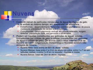 Nuvens
   Conjunto visível de partículas minúsculas de água líquida ou de gelo,
    ou de ambas ao mesmo tempo, em suspensão na atmosfera.
        Estratiformes - desenvolvimento horizontal, cobrindo grande área; de pouca
         espessura; precipitação de caráter leve e contínuo.
        Cumuliformes - desenvolvimento vertical, em grande extensão; surgem
         isoladas; precipitação forte, em pancadas e localizadas.
   Podem ser líquidas (constituídas por gotículas de água), sólidas
    (constituídas por cristais de gelo) e mistas (constituídas por gotículas
    de água e cristais de gelo). De acordo com o Altas Internacional de
    Nuvens da OMM (Organização Meteorológica Mundial) existem três
    estágios de nuvens:
        Nuvens Altas: base acima de 6km de altura - sólidas.
        Nuvens Médias: base entre 2 a 4 km de altura nos pólos, entre 2 a 7 km em
         latitudes médias, e entre 2 a 8 km no equador - líquidas e mistas.
        Nuvens Baixas: base até 2km de altura - líquidas.
 