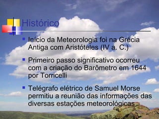 Histórico
   Início da Meteorologia foi na Grécia
    Antiga com Aristóteles (IV a. C.)
   Primeiro passo significativo ocorreu
    com a criação do Barômetro em 1644
    por Torricelli
   Telégrafo elétrico de Samuel Morse
    permitiu a reunião das informações das
    diversas estações meteorológicas
 