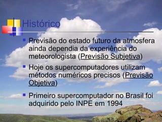 Histórico
   Previsão do estado futuro da atmosfera
    ainda dependia da experiência do
    meteorologista (Previsão Subjetiva)
   Hoje os supercomputadores utilizam
    métodos numéricos precisos (Previsão
    Objetiva)
   Primeiro supercomputador no Brasil foi
    adquirido pelo INPE em 1994
 