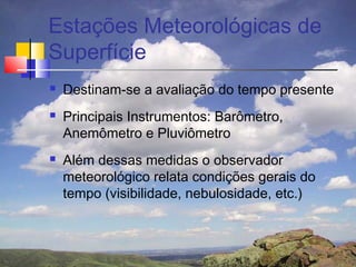 Estações Meteorológicas de
Superfície
   Destinam-se a avaliação do tempo presente
   Principais Instrumentos: Barômetro,
    Anemômetro e Pluviômetro
   Além dessas medidas o observador
    meteorológico relata condições gerais do
    tempo (visibilidade, nebulosidade, etc.)
 