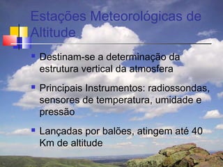 Estações Meteorológicas de
Altitude
   Destinam-se a determinação da
    estrutura vertical da atmosfera
   Principais Instrumentos: radiossondas,
    sensores de temperatura, umidade e
    pressão
   Lançadas por balões, atingem até 40
    Km de altitude
 
