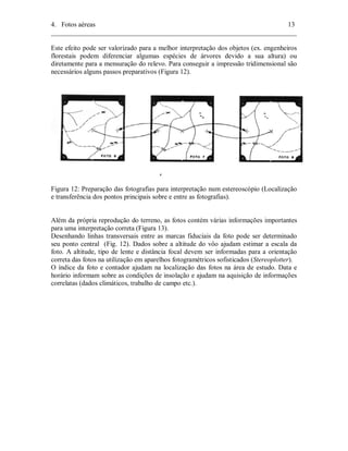 4. Fotos aéreas 13 
________________________________________________________________________ 
Este efeito pode ser valorizado para a melhor interpretação dos objetos (ex. engenheiros 
florestais podem diferenciar algumas espécies de árvores devido a sua altura) ou 
diretamente para a mensuração do relevo. Para conseguir a impressão tridimensional são 
necessários alguns passos preparativos (Figura 12). 
Figura 12: Preparação das fotografias para interpretação num estereoscópio (Localização 
e transferência dos pontos principais sobre e entre as fotografias). 
Além da própria reprodução do terreno, as fotos contém várias informações importantes 
para uma interpretação correta (Figura 13). 
Desenhando linhas transversais entre as marcas fiduciais da foto pode ser determinado 
seu ponto central (Fig. 12). Dados sobre a altitude do vôo ajudam estimar a escala da 
foto. A altitude, tipo de lente e distância focal devem ser informadas para a orientação 
correta das fotos na utilização em aparelhos fotogramétricos sofisticados (Stereoplotter). 
O índice da foto e contador ajudam na localização das fotos na área de estudo. Data e 
horário informam sobre as condições de insolação e ajudam na aquisição de informações 
correlatas (dados climáticos, trabalho de campo etc.). 
 