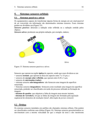 5. Sistemas sensores orbitais 16 
________________________________________________________________________ 
5. Sistemas sensores orbitais 
5.1 Sistemas passivos e ativos 
Os equipamentos capazes de transformar alguma forma de energia em um sinal passível 
de ser convertido em informação são denominados sistemas sensores. Esses sistemas 
podem ser divididos em (Figura 15): 
Sensores passivos: detectam a radiação solar refletida ou a radiação emitida pelos 
objetos; 
Sensores ativos: produzem sua própria radiação, por exemplo, radares; 
Passivo Ativo 
Figura 15: Sistema sensores passivos e ativos 
Sensores que operam na região óptica do espectro, sendo que esses dividem-se em: 
+ sensores termais, que operam na faixa do espectro entre 7 e 15 μm, e 
+ sensores de energia solar refletida, que operam entre 0,38 e 3 μm; 
+ sensores de microondas (radar) 
+ sistemas sensores não-imageadores: não fornecem uma imagem da superfície 
sensoriada; 
+ Sistemas sensores imageadores: fornecem como resultado uma imagem da superfície 
sensoriada, podendo ser classificados em razão do processo utilizado na formação da 
imagem: 
- sistemas de quadro, que adquirem a linha da imagem num mesmo instante, 
- sistemas de varredura, em que as linhas da imagem são formadas pela aquisição 
seqüencial de elementos de resolução ('pixel', abreviação de picture element) 
5.2 Órbitas 
Os sistemas sensores instalados em satélites são chamados sistemas orbitais. Eles podem 
ser classificados conforme suas órbitas (Figura 16). Sistemas sensores geoestacionários se 
movimentam com a mesma velocidade do que a rotação da terra e eles monitoram 
 