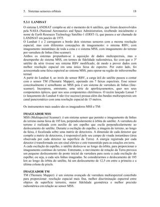 5. Sistemas sensores orbitais 18 
________________________________________________________________________ 
5.3.1 LANDSAT 
O sistema LANDSAT compõe-se até o momento de 6 satélites, que foram desenvolvidos 
pela NASA (National Aeronautics and Space Administration, recebendo inicialmente o 
nome de Earth Resouces Technology Satellite-1 (ERST-1), que passou a ser chamado de 
LANDSAT em janeiro de 1975. 
O Landsat 1 e 2 carregaram a bordo dois sistemas sensores com a mesma resolução 
espacial, mas com diferentes concepções de imageamento: o sistema RBV, com 
imageamento instantâneo de toda a cena e o sistema MSS, com imageamento do terreno 
por varredura de linhas (line-scanner). 
Ambos os sistemas propunham-se à aquisição de dados multespectrais, mas o 
desempenho do sistema MSS, em termos de fidelidade radiométrica, fez com que o 3º 
satélite da série tivesse seu sistema RBV modificado, de modo a prover dados com 
melhor resolução espacial em uma única faixa do espectro. Por outro lado, foi 
acrescentada uma faixa espectral ao sistema MSS, para operar na região do infravermelho 
termal. 
A partir do Landsat 4, ao invés do sensor RBV, a carga útil do satélite passou a contar 
com o sensor TM (Thematic Mapper), operando em 7 faixas espectrais. Esse sensor 
conceitualmente é semelhante ao MSS pois é um sistema de varredura de linhas (line-scanner). 
Incorprora, entretanto, uma série de aperfeiçoamentos, quer nos seus 
componentes ópticos, quer nos seus componentes eletrônicos. O recém lançado Lansat 7 
(o lançamento do Landsat 6 não tive sucesso) possua além das bandas multiespectrais um 
canal pancromático com uma resolução espacial de 15 metros. 
Os instrumentos mais usados são os imageadores MSS e TM: 
IMAGEADOR MSS 
MSS (Multispectral Scanner): é um sistema sensor que permite o imageamento de linhas 
do terreno numa faixa de 185 km, perpendicularmente à órbita do satélite. A varredura do 
terreno é realizada com auxílio de um espelho que oscila perpendicularmente ao 
deslocamento do satélite. Durante a oscilação do espelho, a imagem do terreno, ao longo 
da faixa, é focalizada sobre uma matriz de detectores. A dimensão de cada detector que 
compõe a matriz de detectores, é responsável pelo seu campo de visada instantâneo (área 
observada por cada detector na superfície da Terra). A energia registrada por cada 
detector é transformada em um sinal elétrico e este transmitido para as estações em terra. 
A cada oscilação do espelho, o satélite desloca-se ao longo da órbita, para proporcionar o 
imageamento contínuo do terreno. Entretanto, o movimento de rotação da Terra provoca 
um pequeno deslocamento do ponto inicial da varredura para oeste a cada oscilação do 
espelho, ou seja, a cada seis linhas imageadas. Se considerarmos o deslocamento de 185 
km ao longo da órbita do satélite, há um deslocamento de 12,5 cm entre a primeira e a 
última coluna de pixels. 
IMAGEADOR TM 
TM (Thematic Mapper): é um sistema avançado de varredura multiespectral concebido 
para proporcionar: resolução espacial mais fina, melhor discriminação espectral entre 
objetos da superfície terrestre, maior fidelidade geométrica e melhor precisão 
radiométrica em relação ao sensor MSS. 
 