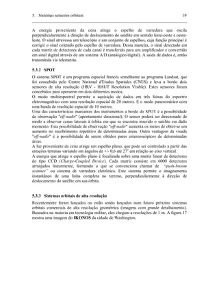 5. Sistemas sensores orbitais 19 
________________________________________________________________________ 
A energia proveniente da cena atinge o espelho de varredura que oscila 
perpendicularmente à direção de deslocamento do satélite em sentido leste-oeste e oeste-leste. 
O sinal atravessa um telescópio e um conjunto de espelhos, cuja função principal é 
corrigir o sinal coletado pelo espelho de varredura. Dessa maneira, o sinal detectado em 
cada matriz de detectores de cada canal é transferido para um amplificador e convertido 
em sinal digital através de um sistema A/D (analógico/digital). A saída de dados é, então 
transmitida via telemetria. 
5.3.2 SPOT 
O sistema SPOT é um programa espacial francês semelhante ao programa Landsat, que 
foi concebido pelo Centre National d'Etudes Spatiales (CNES) e leva a bordo dois 
sensores de alta resolução (HRV - HAUT Resolution Visible). Estes sensores foram 
concebidos para operarem em dois diferentes modos. 
O modo multiespectral permite a aquisição de dados em três faixas do espectro 
eletromagnético com uma resolução espacial de 20 metros. E o modo pancromático com 
uma banda de resolução espacial de 10 metros. 
Uma das características marcantes dos instrumentos a bordo do SPOT é a possibilidade 
de observação "off-nadir" (apontamento direcional). O sensor poderá ser direcionado de 
modo a observar cenas laterais à órbita em que se encontra inserido o satélite em dado 
momento. Esta possibilidade de observação "off-nadir" aumenta os meios de obter-se um 
aumento no recobrimento repetitivo de determinadas áreas. Outra vantagem da visada 
"off-nadir" é a possibilidade de serem obtidos pares estereoscópicos de determinadas 
áreas. 
A luz proveniente da cena atinge um espelho plano, que pode ser controlado a partir das 
estações terrenas variando em ângulos de +/- 0,6 até 27o em relação ao eixo vertical. 
A energia que atinge o espelho plano é focalizada sobre uma matriz linear de detectores 
do tipo CCD (Charge-Coupled Device). Cada matriz consiste em 6000 detectores 
arranjados linearmente, formando o que se convenciona chamar de “push-broom 
scanner” ou sistema de varredura eletrônica. Este sistema permite o imageamento 
instantâneo de uma linha completa no terreno, perpendicularmente à direção de 
deslocamento do satélite em sua órbita. 
5.3.3 Sistemas orbitais de alta resolução 
Recentemente foram lançados ou estão sendo lançados num futuro próximo sistemas 
orbitais comerciais de alta resolução geométrica (imagens com grande detalhamento). 
Baseados na maioria em tecnologia militar, eles chegam a resoluções de 1 m. A figura 17 
mostra uma imagem do IKONOS da cidade de Washington. 
 