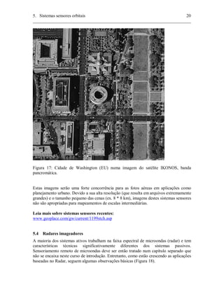 5. Sistemas sensores orbitais 20 
________________________________________________________________________ 
Figura 17: Cidade de Washington (EU) numa imagem do satélite IKONOS, banda 
pancromática. 
Estas imagens serão uma forte concorrência para as fotos aéreas em aplicações como 
planejamento urbano. Devido a sua alta resolução (que resulta em arquivos extremamente 
grandes) e o tamanho pequeno das cenas (ex. 8 * 8 km), imagens destes sistemas sensores 
não são apropriadas para mapeamentos de escalas intermediárias. 
Leia mais sobre sistemas sensores recentes: 
www.geoplace.com/gw/current/1199stch.asp 
5.4 Radares imageadores 
A maioria dos sistemas ativos trabalham na faixa espectral de microondas (radar) e tem 
características técnicas significativamente diferentes dos sistemas passivos. 
Sensoriamento remoto de microondas deve ser então tratado num capítulo separado que 
não se encaixa neste curso de introdução. Entretanto, como estão crescendo as aplicações 
baseadas no Radar, seguem algumas observações básicas (Figura 18). 
 
