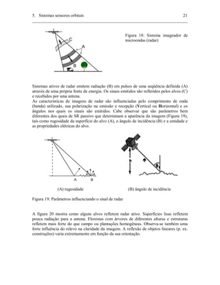 5. Sistemas sensores orbitais 21 
________________________________________________________________________ 
Figura 18: Sistema imageador de 
microondas (radar) 
Sistemas ativos de radar emitem radiação (B) em pulsos de uma seqüência definida (A) 
através de uma própria fonte de energia. Os sinais emitidos são refletidos pelos alvos (C) 
e recebidos por uma antena. 
As características de imagens de radar são influenciadas pelo comprimento de onda 
(banda) utilizado, sua polarização na emissão e recepção (Vertical ou Horizontal) e os 
ângulos nos quais os sinais são emitidos. Cabe observar que são parâmetros bem 
diferentes dos quais de SR passivo que determinam a aparência da imagem (Figura 19), 
tais como rugosidade da superfície do alvo (A), o ângulo de incidência (B) e a umidade e 
as propriedades elétricas do alvo. 
(A) rugosidade (B) ângulo de incidência 
Figura 19: Parâmetros influenciando o sinal de radar 
A figura 20 mostra como alguns alvos refletem radar ativo. Superfícies lisas refletem 
pouca radiação para a antena. Florestas com árvores de diferentes alturas e estruturas 
refletem mais forte do que campo ou plantações homogêneas. Observa-se também uma 
forte influência do relevo na claridade da imagem. A reflexão de objetos lineares (p. ex. 
construções) varia extremamente em função da sua orientação. 
 