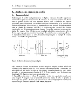 6. Avaliação de imagens de satélite 23 
________________________________________________________________________ 
6. Avaliação de imagens de satélite 
6.1 Imagens digitais 
Toda imagem de satélite análoga (impressa) ou digital é o produto dos dados registrados 
e transmitidos pelos sistemas sensores. A coloração de compostos coloridos dos dados 
tem na grande maioria dos casos nenhuma relação com a coloração dos objetos 
percebidos pelos nossos olhos. Para interpretar imagens visualmente (Cap. 6.2) devem ser 
então consideradas o procedimento da composição de uma imagem, as bandas usadas 
para a criação do composto colorido e o comportamento espectral dos objetos 
monitorados nas faixas espectrais destas bandas. Para poder iniciar um processamento 
digital das imagens (Cap. 6.3) devem ser em adição adquiridos conhecimentos sobre a 
forma de gravação, processamento e visualização destes dados através de computadores. 
A figura 21 mostra os passos na formação de uma imagem digital no exemplo do sistema 
sensor Landsat MSS de quatro bandas. 
Reflexão 
Intensidade 
Bandas MSS Bandas MSS Formato digital “banda 
intercalada por pixel” 
Figura 21: Formação de uma imagem digital 
O(s) sensor(es) de cada banda medem o fluxo energético integral recebido através da 
reflexão de um alvo na respectiva faixa espectral. O fluxo energético é transferido em 
valores digitais por banda. No caso de um formato “banda intercalada por pixel” estão 
gravados os valores das quatro bandas (4, 5, 6, 7) do primeiro pixel da imagem na 
localização 1,1, depois os valores do segundo pixel etc. 
A figura 22 mostra como os valores de uma destas bandas são organizados para formar 
uma imagem. A imagem pode ser entendida como uma matriz de celas (= pixels). A 
localização dos pixels é descrita por coordenadas e cada cela (pixel) tem um valor de 
intensidade que também é chamado “tom (=nível) de cinza”. 
 