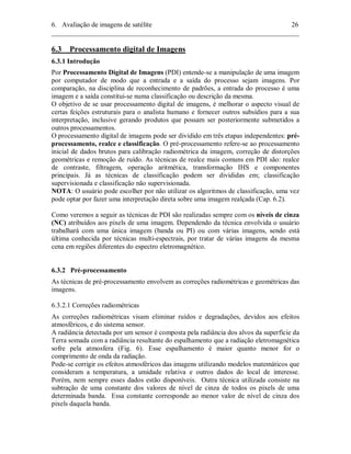 6. Avaliação de imagens de satélite 26 
________________________________________________________________________ 
6.3 Processamento digital de Imagens 
6.3.1 Introdução 
Por Processamento Digital de Imagens (PDI) entende-se a manipulação de uma imagem 
por computador de modo que a entrada e a saída do processo sejam imagens. Por 
comparação, na disciplina de reconhecimento de padrões, a entrada do processo é uma 
imagem e a saída constitui-se numa classificação ou descrição da mesma. 
O objetivo de se usar processamento digital de imagens, é melhorar o aspecto visual de 
certas feições estruturais para o analista humano e fornecer outros subsídios para a sua 
interpretação, inclusive gerando produtos que possam ser posteriormente submetidos a 
outros processamentos. 
O processamento digital de imagens pode ser dividido em três etapas independentes: pré-processamento, 
realce e classificação. O pré-processamento refere-se ao processamento 
inicial de dados brutos para calibração radiométrica da imagem, correção de distorções 
geométricas e remoção de ruído. As técnicas de realce mais comuns em PDI são: realce 
de contraste, filtragem, operação aritmética, transformação IHS e componentes 
principais. Já as técnicas de classificação podem ser divididas em; classificação 
supervisionada e classificação não supervisionada. 
NOTA: O usuário pode escolher por não utilizar os algoritmos de classificação, uma vez 
pode optar por fazer uma interpretação direta sobre uma imagem realçada (Cap. 6.2). 
Como veremos a seguir as técnicas de PDI são realizadas sempre com os níveis de cinza 
(NC) atribuídos aos pixels de uma imagem. Dependendo da técnica envolvida o usuário 
trabalhará com uma única imagem (banda ou PI) ou com várias imagens, sendo está 
última conhecida por técnicas multi-espectrais, por tratar de várias imagens da mesma 
cena em regiões diferentes do espectro eletromagnético. 
6.3.2 Pré-processamento 
As técnicas de pré-processamento envolvem as correções radiométricas e geométricas das 
imagens. 
6.3.2.1 Correções radiométricas 
As correções radiométricas visam eliminar ruídos e degradações, devidos aos efeitos 
atmosféricos, e do sistema sensor. 
A radiância detectada por um sensor é composta pela radiância dos alvos da superfície da 
Terra somada com a radiância resultante do espalhamento que a radiação eletromagnética 
sofre pela atmosfera (Fig. 6). Esse espalhamento é maior quanto menor for o 
comprimento de onda da radiação. 
Pode-se corrigir os efeitos atmosféricos das imagens utilizando modelos matemáticos que 
consideram a temperatura, a umidade relativa e outros dados do local de interesse. 
Porém, nem sempre esses dados estão disponíveis. Outra técnica utilizada consiste na 
subtração de uma constante dos valores de nível de cinza de todos os pixels de uma 
determinada banda. Essa constante corresponde ao menor valor de nível de cinza dos 
pixels daquela banda. 
 