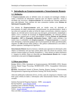 Introdução ao Geoprocessamento e Sensoriamento Remoto 1 
________________________________________________________________________ 
1. Introdução ao Geoprocessamento e Sensoriamento Remoto 
1.1 Definições 
O Geoprocessamento pode ser definido como um conjunto de tecnologias voltadas a 
coleta e tratamento de informações espaciais para um objetivo específico. Assim as 
atividades que envolvem o Geoprocessamento são executadas por sistemas específicos 
para cada aplicação. Estes sistemas são mais comunentes tratados como Sistemas de 
Informação Geográfica (SIG). 
Um sistema de Geoprocessamento pode ser tratado como tal, destinado ao 
processamento de dados referenciados geograficamante (ou georeferenciados), desde a 
sua coleta até a geração de saídas na forma de mapas convencionais, relatórios, arquivos 
digitais, etc; devendo prever recursos para sua estocagem, gerenciamento, manipulação e 
análise. Com a evolução da tecnologia de Geoprocessamento e de softwares gráficos 
vários termos surgiram para as várias especialidades. O nome Sistemas de Informação 
Geográfica - SIG (ou Geographic Information System - GIS) é muito utilizado e em 
muitos casos é confundido com Geoprocessamento. O Geoprocessamento é o conceito 
mais abrangente e representa qualquer tipo de processamento de dados georeferenciados, 
enquanto um SIG processa dados gráficos e não gráficos (alfanuméricos) com ênfase a 
análises espaciais e modelagens de superfícies. 
Sensoriamento Remoto descreve técnicas e métodos para aquisição de informações sobre 
objetos ou fenômenos sem que haja contato direto entre eles através de sensores. Estes 
sensores remotos podem ser sistemas fotográficos (-> fotos aéreas) ou óptico-eletrônicos 
(-> imagens de satélite). Basta ser observado que Sensoriamento Remoto não é sempre 
considerado como parte do Geoprocessamento. 
1.2 Dicas para leitura 
Livros: ROSA (1996): Introdução ao Geoprocessamento; RICHARDS (1993): Remote 
Sensing Digital Image Processing; BURROUGHS (1991): Geographical Information 
Systems 
Revistas: International Journal of Remote Sensing; Remote Sensing of Environment; 
Photogrammetric Engeneering and Remote Sensing, GIS World, FatorGis; 
Além das publicações tradicionais (livros, revistas, anais de congressos) a Internet é uma 
fonte quase infinita de dados e informações sobre Sensoriamento Remoto. Confira por 
exemplo: 
Instituto Nacional de Pesquisas Espaciais – INPE: www.inpe.br 
Revista FatorGis: www.fatorgis.com.br 
Canadian Centre of Remote Sensing: www.ccrs.nrcan.gc.ca 
National Centre: www.ncgia.ucsb.edu 
NASA: rst.gsfc.nasa.gov 
Sites com links: www.gislinx.com, www.geoplace.com 
 