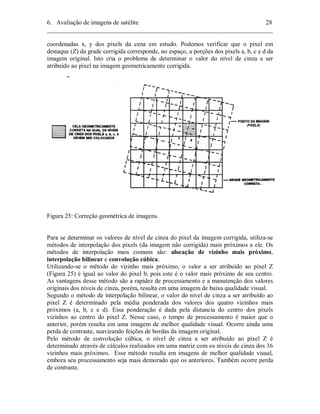 6. Avaliação de imagens de satélite 28 
________________________________________________________________________ 
coordenadas x, y dos pixels da cena em estudo. Podemos verificar que o pixel em 
destaque (Z) da grade corrigida corresponde, no espaço, a porções dos pixels a, b, c e d da 
imagem original. Isto cria o problema de determinar o valor do nível de cinza a ser 
atribuído ao pixel na imagem geometricamente corrigida. 
Figura 25: Correção geométrica de imagens. 
Para se determinar os valores de nível de cinza do pixel da imagem corrigida, utiliza-se 
métodos de interpolação dos pixels (da imagem não corrigida) mais próximos a ele. Os 
métodos de interpolação mais comuns são: alocação de vizinho mais próximo, 
interpolação bilinear e convolução cúbica. 
Utilizando-se o método do vizinho mais próximo, o valor a ser atribuído ao pixel Z 
(Figura 25) é igual ao valor do pixel b, pois este é o valor mais próximo de seu centro. 
As vantagens desse método são a rapidez de processamento e a manutenção dos valores 
originais dos níveis de cinza, porém, resulta em uma imagem de baixa qualidade visual. 
Segundo o método de interpolação bilinear, o valor do nível de cinza a ser atribuído ao 
pixel Z é determinado pela média ponderada dos valores dos quatro vizinhos mais 
próximos (a, b, c e d). Essa ponderação é dada pela distancia do centro dos pixels 
vizinhos ao centro do pixel Z. Nesse caso, o tempo de processamento é maior que o 
anterior, porém resulta em uma imagem de melhor qualidade visual. Ocorre ainda uma 
perda de contraste, suavizando feições de bordas da imagem original. 
Pelo método de convolução cúbica, o nível de cinza a ser atribuído ao pixel Z é 
determinado através de cálculos realizados em uma matriz com os níveis de cinza dos 16 
vizinhos mais próximos. Esse método resulta em imagens de melhor qualidade visual, 
embora seu processamento seja mais demorado que os anteriores. Também ocorre perda 
de contraste. 
 