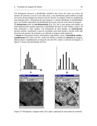 6. Avaliação de imagens de satélite 30 
________________________________________________________________________ 
Um histograma descreve a distribuição estatística dos níveis de cinza em termos do 
número de amostras ("pixels") com cada nível, e esta distribuição pode também ser dada 
em termos da percentagem do número total de "pixels" na imagem. Pode ser estabelecida 
uma analogia entre o histograma de uma imagem e a função densidade de probabilidade, 
que é um modelo matemático da distribuição de tons de cinza de uma classe de imagens. 
Os histogramas pode ser uni-dimensionais (Fig. 26), isto é, para apenas uma banda, ou 
multi-dimensionais quando representa a distribuição de duas ou mais bandas, sendo o de 
duas dimensões o mais simples. Um histograma de duas bandas, ou scattergrama, 
permite analisar visualmente o grau de correlação entre duas bandas e decidir sobre tipo 
de técnica de aumento de contraste a ser aplicado a imagens multi-espectrais. 
A forma do histograma fornece informações importantes como a intensidade média e 
espalhamento dos valores de NC, sendo este último a medida de contraste da imagem. 
Quanto maior o espalhamento ao longo do eixo dos NCs, maior o contraste da imagem. A 
figura 27 ilustra esta distribuição dos NCs. 
Figura 27: Histograma e imagem antes (A) e após a aplicação de uma realce de contraste. 
 