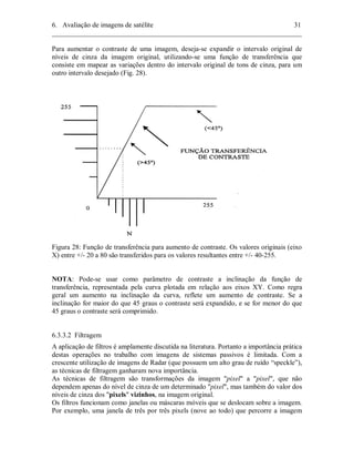 6. Avaliação de imagens de satélite 31 
________________________________________________________________________ 
Para aumentar o contraste de uma imagem, deseja-se expandir o intervalo original de 
níveis de cinza da imagem original, utilizando-se uma função de transferência que 
consiste em mapear as variações dentro do intervalo original de tons de cinza, para um 
outro intervalo desejado (Fig. 28). 
Figura 28: Função de transferência para aumento de contraste. Os valores originais (eixo 
X) entre +/- 20 a 80 são transferidos para os valores resultantes entre +/- 40-255. 
NOTA: Pode-se usar como parâmetro de contraste a inclinação da função de 
transferência, representada pela curva plotada em relação aos eixos XY. Como regra 
geral um aumento na inclinação da curva, reflete um aumento de contraste. Se a 
inclinação for maior do que 45 graus o contraste será expandido, e se for menor do que 
45 graus o contraste será comprimido. 
6.3.3.2 Filtragem 
A aplicação de filtros é amplamente discutida na literatura. Portanto a importância prática 
destas operações no trabalho com imagens de sistemas passivos é limitada. Com a 
crescente utilização de imagens de Radar (que possuem um alto grau de ruído “speckle”), 
as técnicas de filtragem ganharam nova importância. 
As técnicas de filtragem são transformações da imagem "pixel" a "pixel", que não 
dependem apenas do nível de cinza de um determinado "pixel", mas também do valor dos 
níveis de cinza dos "pixels" vizinhos, na imagem original. 
Os filtros funcionam como janelas ou máscaras móveis que se deslocam sobre a imagem. 
Por exemplo, uma janela de três por três pixels (nove ao todo) que percorre a imagem 
 
