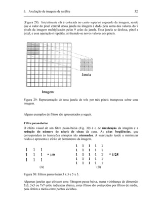 6. Avaliação de imagens de satélite 32 
________________________________________________________________________ 
(Figura 29). Inicialmente ela é colocada no canto superior esquerdo da imagem, sendo 
que o valor do pixel central dessa janela na imagem é dado pela soma dos valores do 9 
pixels da imagem multiplicados pelas 9 celas da janela. Essa janela se desloca, pixel a 
pixel, e essa operação é repetida, atribuindo-se novos valores aos pixels. 
Figura 29: Representação de uma janela de três por três pixels transposta sobre uma 
imagem. 
Alguns exemplos de filtros são apresentados a seguir. 
Filtro passa-baixa 
O efeito visual de um filtro passa-baixa (Fig. 30) é o de suavização da imagem e a 
redução do número de níveis de cinza da cena. As altas freqüências, que 
correspondem às transições abruptas são atenuadas. A suavização tende a minimizar 
ruídos e apresenta o efeito de borramento da imagem. 
* 1/9 * 1/25 
(A) (B) 
Figura 30: Filtros passa-baixo 3 x 3 e 5 x 5. 
Algumas janelas que efetuam uma filtragem passa-baixa, numa vizinhança de dimensão 
3x3, 5x5 ou 7x7 estão indicadas abaixo, estes filtros são conhecidos por filtros de média, 
pois obtém a média entre pontos vizinhos. 
 
