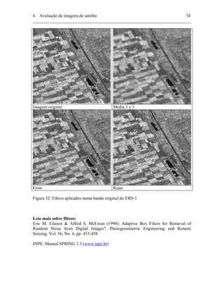 6. Avaliação de imagens de satélite 34 
________________________________________________________________________ 
Imagem original Média 3 x 3 
Frost Kuan 
Figura 32: Filtros aplicados numa banda original do ERS-1 
Leia mais sobre filtros: 
Eric M. Eliason & Alfred S. McEwan (1990): Adaptive Box Filters for Removal of 
Random Noise from Digital Images", Photogrammetric Engineering and Remote 
Sensing, Vol. 56, No. 4, pp. 453-458. 
INPE: Manual SPRING 3.3 (www.inpe.br) 
 