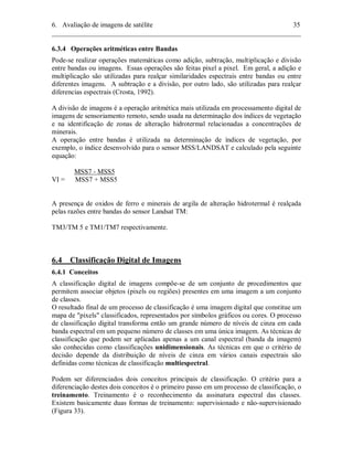 6. Avaliação de imagens de satélite 35 
________________________________________________________________________ 
6.3.4 Operações aritméticas entre Bandas 
Pode-se realizar operações matemáticas como adição, subtração, multiplicação e divisão 
entre bandas ou imagens. Essas operações são feitas pixel a pixel. Em geral, a adição e 
multiplicação são utilizadas para realçar similaridades espectrais entre bandas ou entre 
diferentes imagens. A subtração e a divisão, por outro lado, são utilizadas para realçar 
diferencias espectrais (Crosta, 1992). 
A divisão de imagens é a operação aritmética mais utilizada em processamento digital de 
imagens de sensoriamento remoto, sendo usada na determinação dos índices de vegetação 
e na identificação de zonas de alteração hidrotermal relacionadas a concentrações de 
minerais. 
A operação entre bandas é utilizada na determinação de índices de vegetação, por 
exemplo, o índice desenvolvido para o sensor MSS/LANDSAT e calculado pela seguinte 
equação: 
MSS7 - MSS5 
VI = MSS7 + MSS5 
A presença de oxidos de ferro e minerais de argila de alteração hidrotermal é realçada 
pelas razões entre bandas do sensor Landsat TM: 
TM3/TM 5 e TM1/TM7 respectivamente. 
6.4 Classificação Digital de Imagens 
6.4.1 Conceitos 
A classificação digital de imagens compõe-se de um conjunto de procedimentos que 
permitem associar objetos (pixels ou regiões) presentes em uma imagem a um conjunto 
de classes. 
O resultado final de um processo de classificação é uma imagem digital que constitue um 
mapa de "pixels" classificados, representados por símbolos gráficos ou cores. O processo 
de classificação digital transforma então um grande número de níveis de cinza em cada 
banda espectral em um pequeno número de classes em uma única imagem. As técnicas de 
classificação que podem ser aplicadas apenas a um canal espectral (banda da imagem) 
são conhecidas como classificações unidimensionais. As técnicas em que o critério de 
decisão depende da distribuição de níveis de cinza em vários canais espectrais são 
definidas como técnicas de classificação multiespectral. 
Podem ser diferenciados dois conceitos principais de classificação. O critério para a 
diferenciação destes dois conceitos é o primeiro passo em um processo de classificação, o 
treinamento. Treinamento é o reconhecimento da assinatura espectral das classes. 
Existem basicamente duas formas de treinamento: supervisionado e não-supervisionado 
(Figura 33). 
 